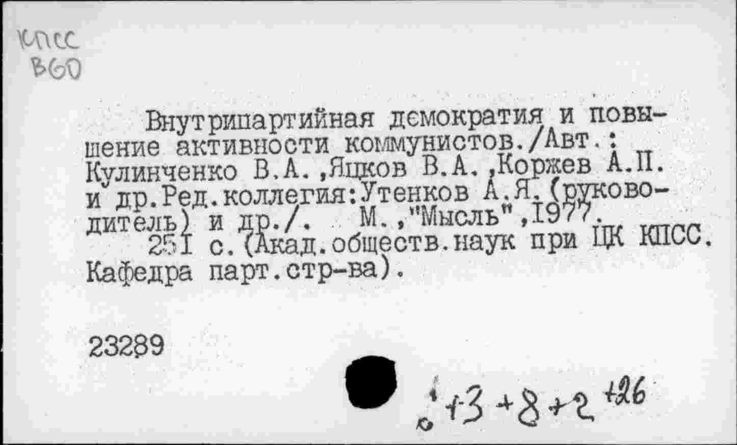 ﻿
Внутрипартийная демократия и повышение активности коммунистов./Авт.: Кулинченко В.А. ,Яцков В.А, »Коржев А.11. и"др.Вед.коллегия:Утенков А .Я.(руководитель) и ДР./. М-» Мысль ,1977.
251 с.(Акад.обществ.наук при ЦК кпои. Кафедра парт.стр-ва).
23239
